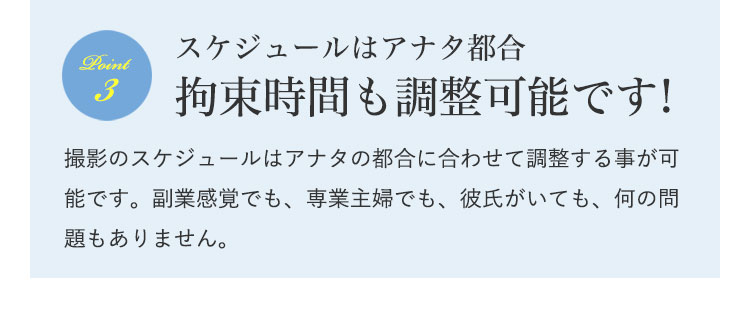 スケジュールはアナタ都合拘束時間も調整可能です!|撮影のスケジュールはアナタの都合に合わせて調整する事が可能です。副業感覚でも、専業主婦でも、彼氏がいても、何の問題もありません。