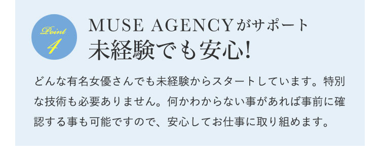MUSE AGENCY(ミューズエージェンシー)がサポート未経験でも安心!|どんな有名女優さんでも未経験からスタートしています。特別な技術も必要ありません。何かわからない事があれば事前に確認する事も可能ですので、安心してお仕事に取り組めます。