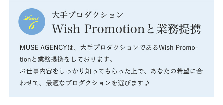 大手プロダクションWish Promotionと業務提携 MUSE AGENCYは、大手プロダクションであるWish Promotionと業務提携をしております。お仕事内容をしっかり知ってもらった上で、あなたの希望に合わせて、最適なプロダクションを選びます♪