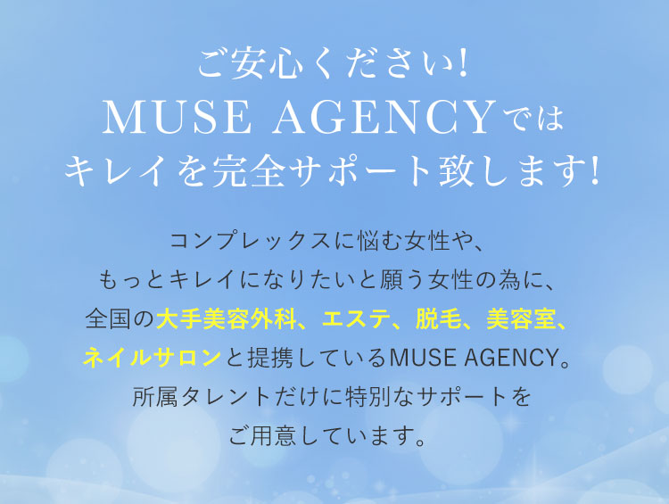 ご安心ください!MUSE AGENCY(ミューズエージェンシー)ではキレイを完全サポート致します!|コンプレックスに悩む女性や、もっとキレイになりたいと願う女性の為に、全国の大手美容外科、エステ、脱毛、美容室、ネイルサロンと提携しているMUSE AGENCY。所属タレントだけに特別なサポートをご用意しています。